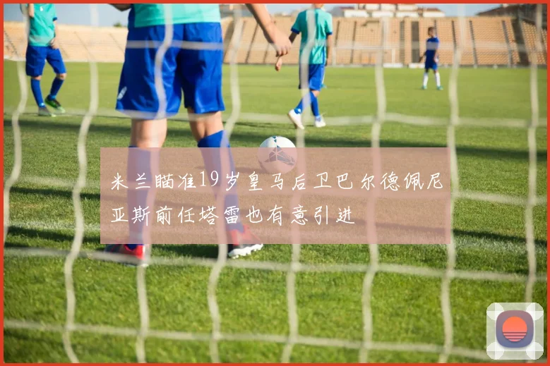 米兰瞄准19岁皇马后卫巴尔德佩尼亚斯前任塔雷也有意引进