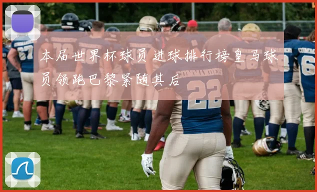 本届世界杯球员进球排行榜皇马球员领跑巴黎紧随其后