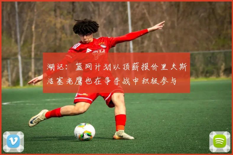湖记：篮网计划以顶薪报价里夫斯活塞老鹰也在争夺战中积极参与