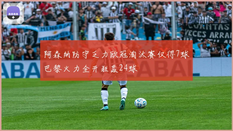 阿森纳防守乏力欧冠淘汰赛仅得7球巴黎火力全开狂轰24球