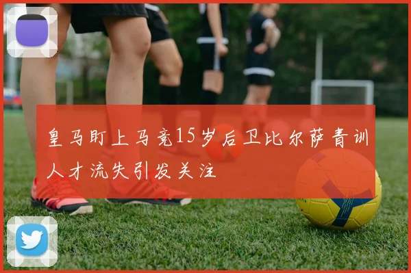 皇马盯上马竞15岁后卫比尔萨青训人才流失引发关注