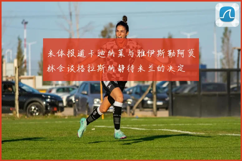 米体报道卡迪纳莱与雅伊斯勒阿莫林会谈格拉斯纳静待米兰的决定