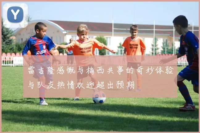 雷吉隆感慨与梅西共事的奇妙体验与队友热情欢迎超出预期