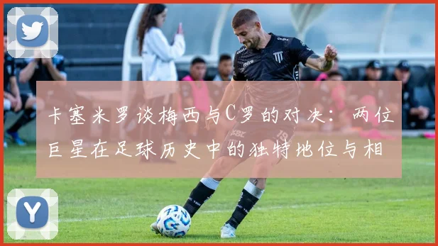 卡塞米罗谈梅西与C罗的对决：两位巨星在足球历史中的独特地位与相互激励