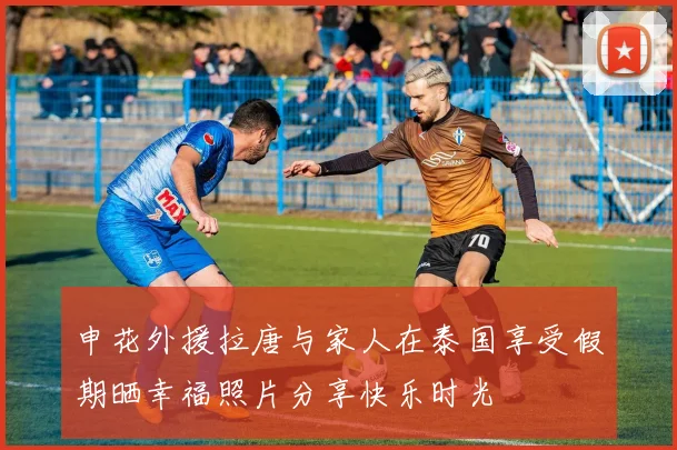 申花外援拉唐与家人在泰国享受假期晒幸福照片分享快乐时光
