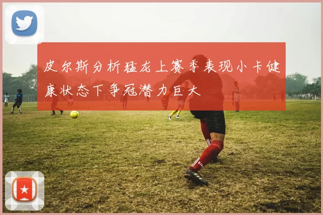 皮尔斯分析猛龙上赛季表现小卡健康状态下争冠潜力巨大