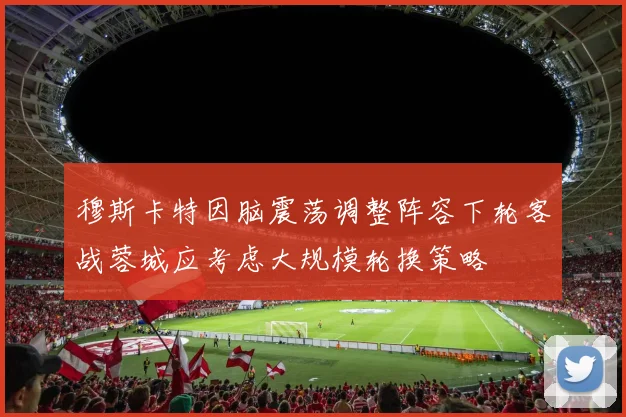 穆斯卡特因脑震荡调整阵容下轮客战蓉城应考虑大规模轮换策略