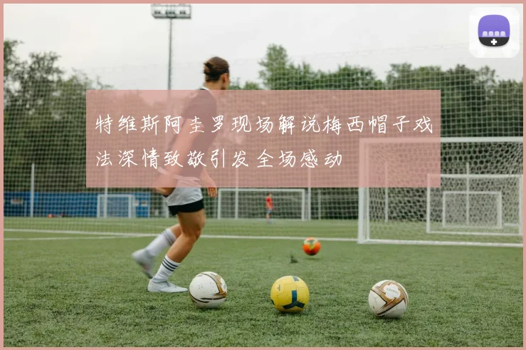 特维斯阿圭罗现场解说梅西帽子戏法深情致敬引发全场感动