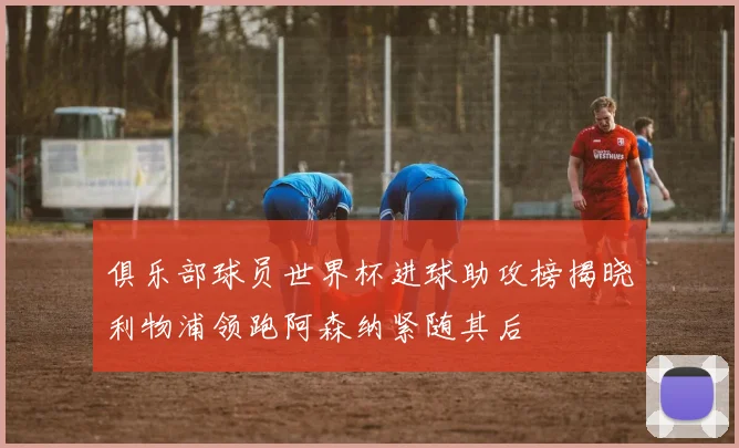 俱乐部球员世界杯进球助攻榜揭晓利物浦领跑阿森纳紧随其后