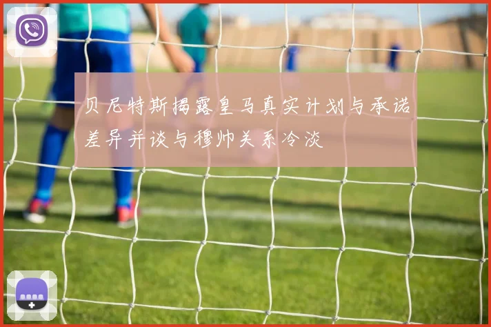 贝尼特斯揭露皇马真实计划与承诺差异并谈与穆帅关系冷淡