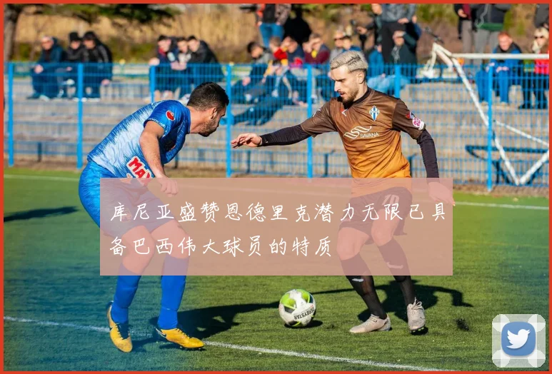库尼亚盛赞恩德里克潜力无限已具备巴西伟大球员的特质