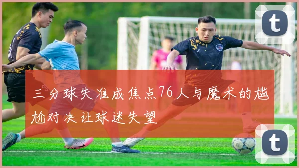 三分球失准成焦点76人与魔术的尴尬对决让球迷失望