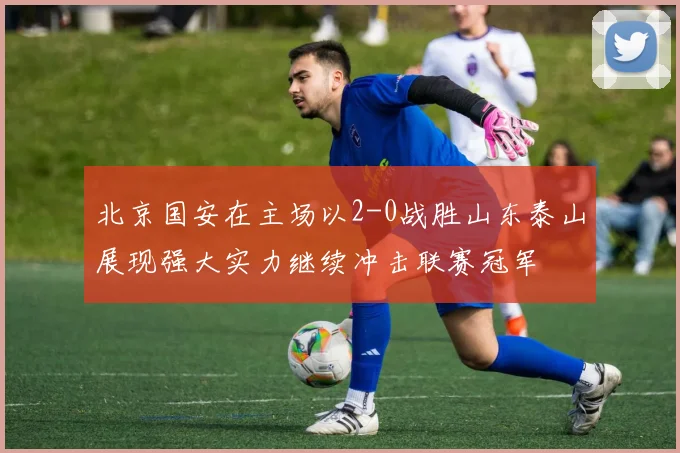 北京国安在主场以2-0战胜山东泰山展现强大实力继续冲击联赛冠军