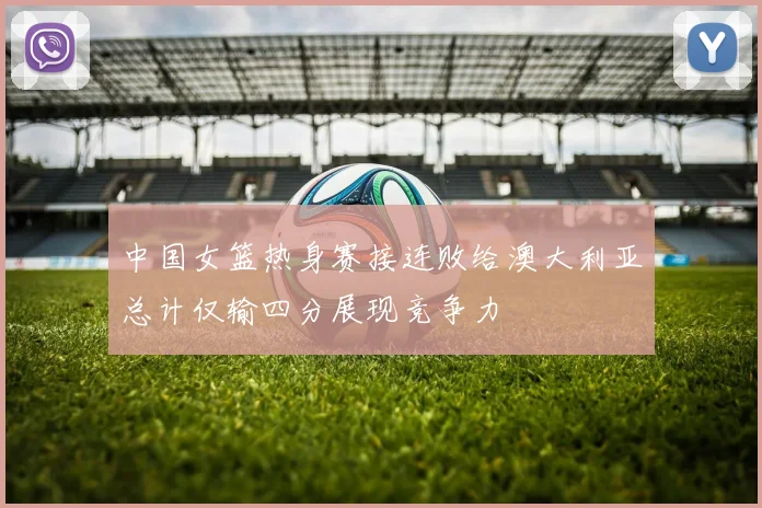 中国女篮热身赛接连败给澳大利亚总计仅输四分展现竞争力