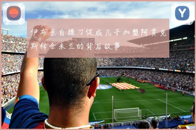 伊布亲自操刀促成儿子加盟阿贾克斯转会米兰的背后故事