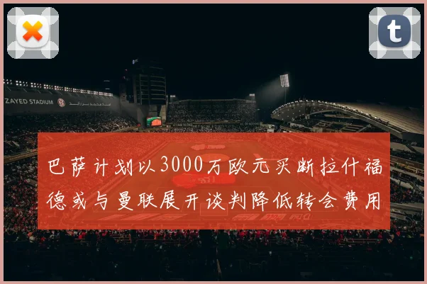 巴萨计划以3000万欧元买断拉什福德或与曼联展开谈判降低转会费用