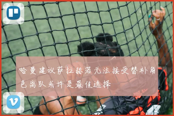 哈曼建议萨拉赫若无法接受替补角色离队或许是最佳选择