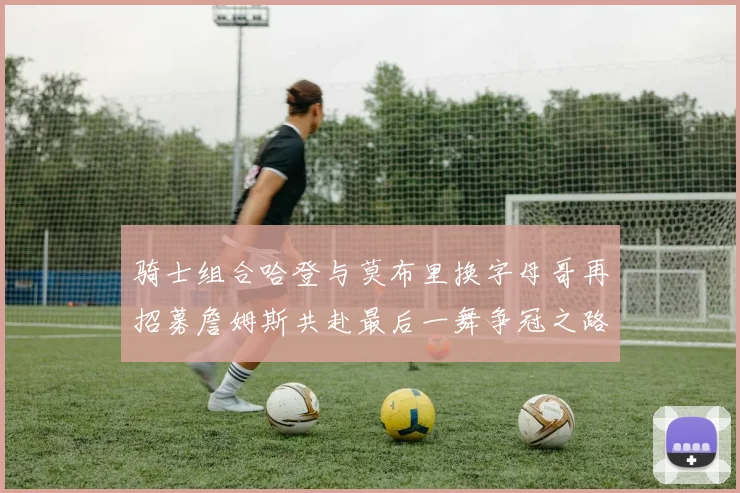 骑士组合哈登与莫布里换字母哥再招募詹姆斯共赴最后一舞争冠之路