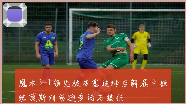 魔术3-1领先被活塞逆转后解雇主教练莫斯利或迎多诺万接任