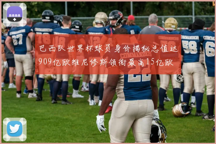 巴西队世界杯球员身价揭秘总值达909亿欧维尼修斯领衔最高15亿欧