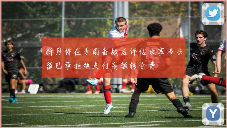 新月将在季前备战后评估坎塞洛去留巴萨拒绝支付高额转会费