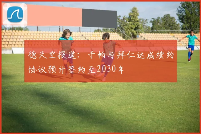 德天空报道：于帕与拜仁达成续约协议预计签约至2030年