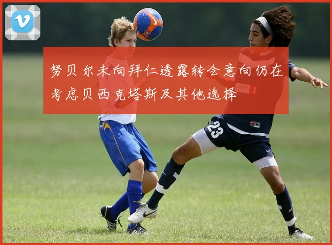 努贝尔未向拜仁透露转会意向仍在考虑贝西克塔斯及其他选择
