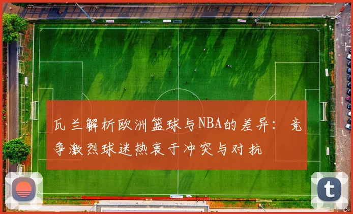 瓦兰解析欧洲篮球与NBA的差异：竞争激烈球迷热衷于冲突与对抗