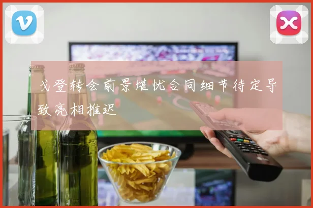 戈登转会前景堪忧合同细节待定导致亮相推迟