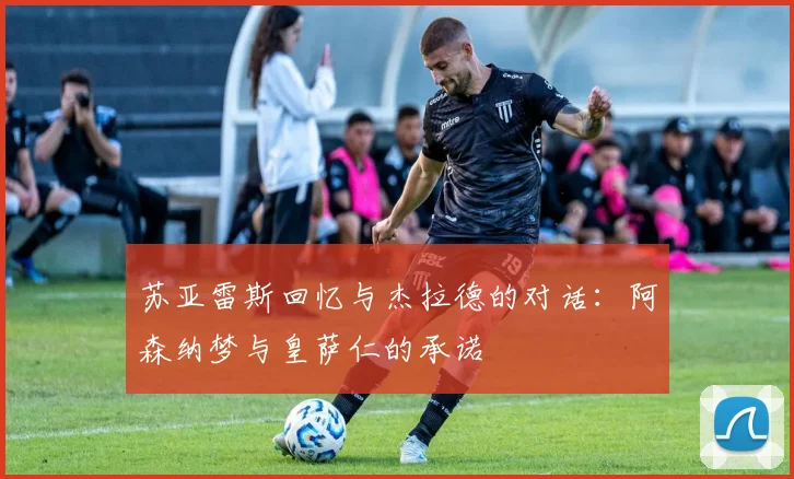 苏亚雷斯回忆与杰拉德的对话：阿森纳梦与皇萨仁的承诺