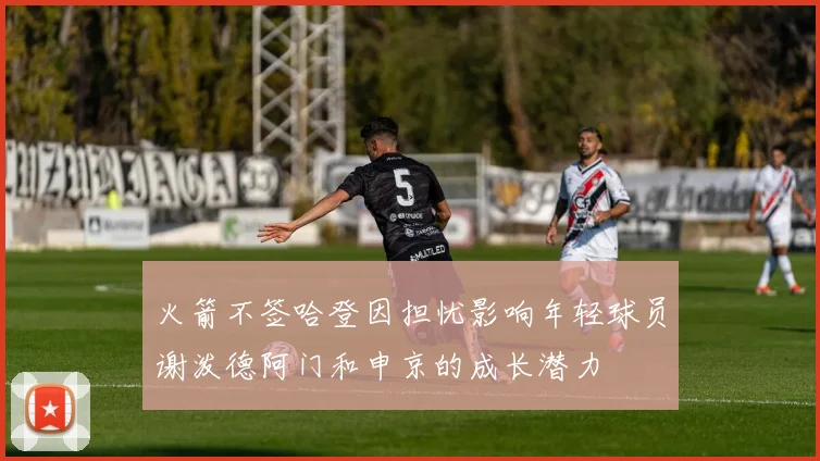 火箭不签哈登因担忧影响年轻球员谢泼德阿门和申京的成长潜力