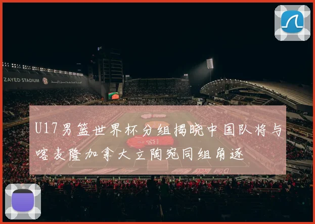 U17男篮世界杯分组揭晓中国队将与喀麦隆加拿大立陶宛同组角逐