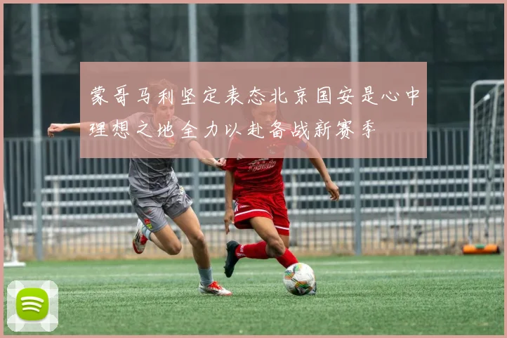 蒙哥马利坚定表态北京国安是心中理想之地全力以赴备战新赛季