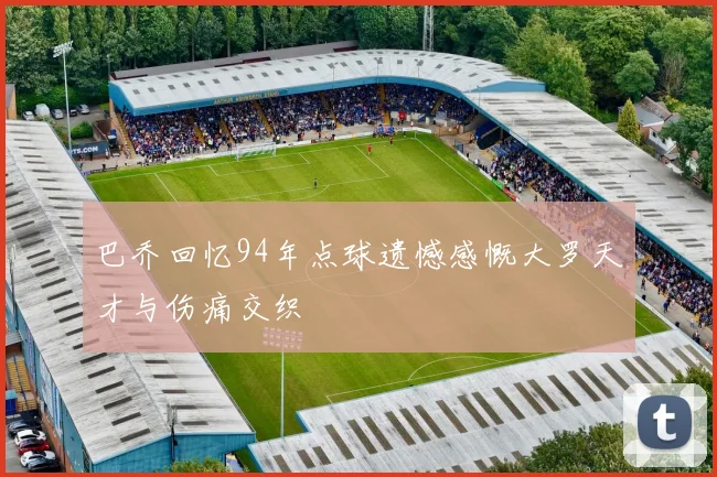 巴乔回忆94年点球遗憾感慨大罗天才与伤痛交织